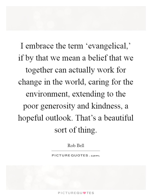 I embrace the term ‘evangelical,' if by that we mean a belief that we together can actually work for change in the world, caring for the environment, extending to the poor generosity and kindness, a hopeful outlook. That's a beautiful sort of thing Picture Quote #1