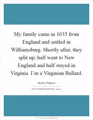My family came in 1635 from England and settled in Williamsburg. Shortly after, they split up; half went to New England and half stayed in Virginia. I’m a Virginian Ballard Picture Quote #1