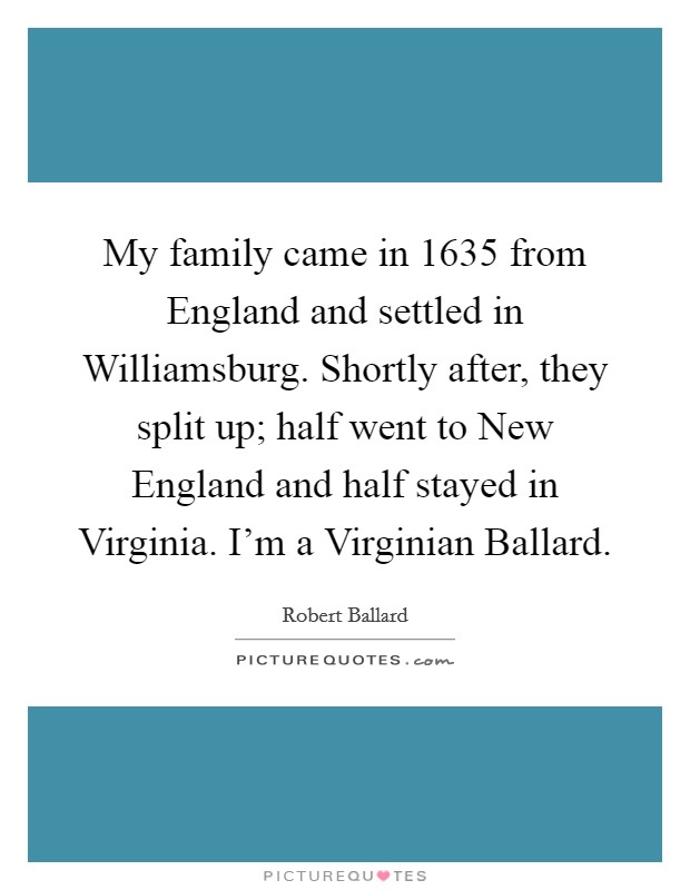 My family came in 1635 from England and settled in Williamsburg. Shortly after, they split up; half went to New England and half stayed in Virginia. I'm a Virginian Ballard Picture Quote #1