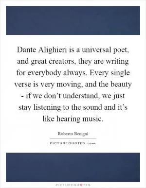Dante Alighieri is a universal poet, and great creators, they are writing for everybody always. Every single verse is very moving, and the beauty - if we don’t understand, we just stay listening to the sound and it’s like hearing music Picture Quote #1