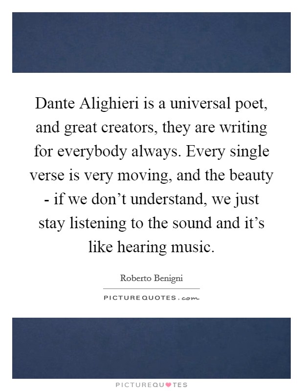 Dante Alighieri is a universal poet, and great creators, they are writing for everybody always. Every single verse is very moving, and the beauty - if we don't understand, we just stay listening to the sound and it's like hearing music Picture Quote #1