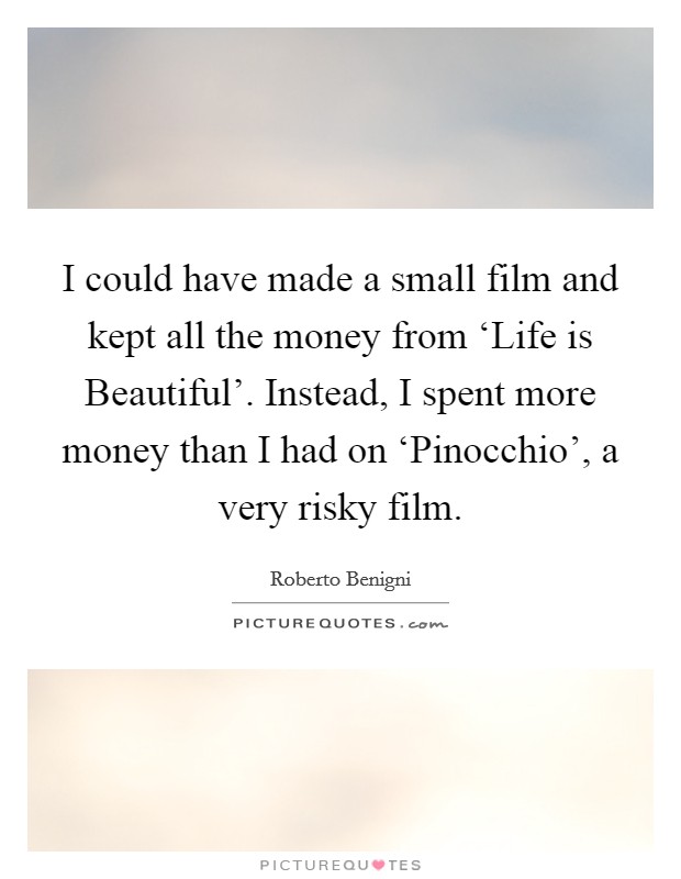 I could have made a small film and kept all the money from ‘Life is Beautiful'. Instead, I spent more money than I had on ‘Pinocchio', a very risky film Picture Quote #1