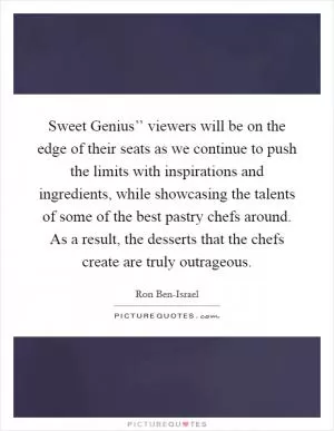 Sweet Genius’’ viewers will be on the edge of their seats as we continue to push the limits with inspirations and ingredients, while showcasing the talents of some of the best pastry chefs around. As a result, the desserts that the chefs create are truly outrageous Picture Quote #1