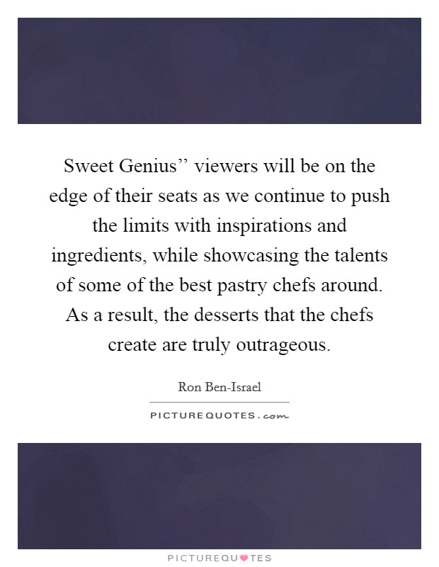Sweet Genius'' viewers will be on the edge of their seats as we continue to push the limits with inspirations and ingredients, while showcasing the talents of some of the best pastry chefs around. As a result, the desserts that the chefs create are truly outrageous Picture Quote #1