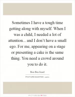 Sometimes I have a tough time getting along with myself. When I was a child, I needed a lot of attention... and I don’t have a small ego. For me, appearing on a stage or presenting a cake is the same thing. You need a crowd around you to do it Picture Quote #1
