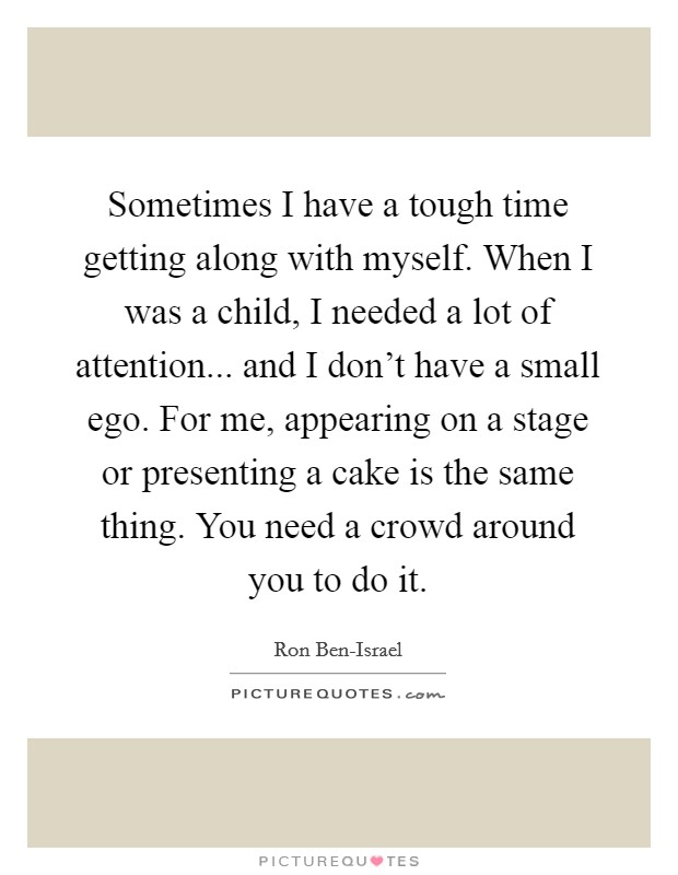 Sometimes I have a tough time getting along with myself. When I was a child, I needed a lot of attention... and I don't have a small ego. For me, appearing on a stage or presenting a cake is the same thing. You need a crowd around you to do it Picture Quote #1