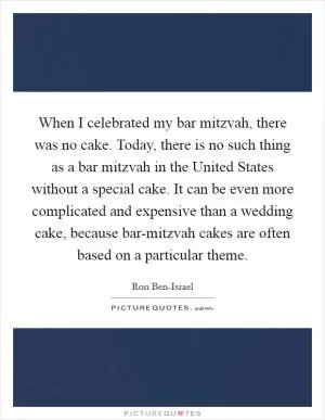 When I celebrated my bar mitzvah, there was no cake. Today, there is no such thing as a bar mitzvah in the United States without a special cake. It can be even more complicated and expensive than a wedding cake, because bar-mitzvah cakes are often based on a particular theme Picture Quote #1