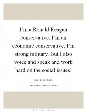 I’m a Ronald Reagan conservative, I’m an economic conservative, I’m strong military. But I also voice and speak and work hard on the social issues Picture Quote #1