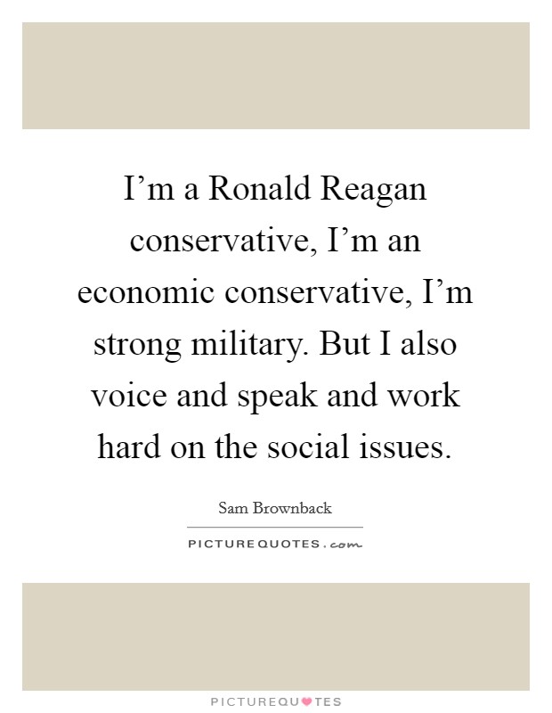 I'm a Ronald Reagan conservative, I'm an economic conservative, I'm strong military. But I also voice and speak and work hard on the social issues Picture Quote #1