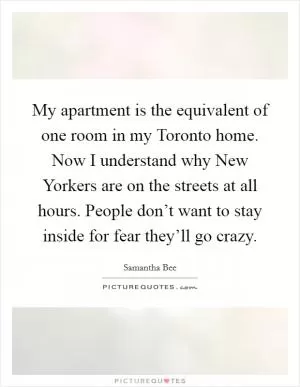 My apartment is the equivalent of one room in my Toronto home. Now I understand why New Yorkers are on the streets at all hours. People don’t want to stay inside for fear they’ll go crazy Picture Quote #1