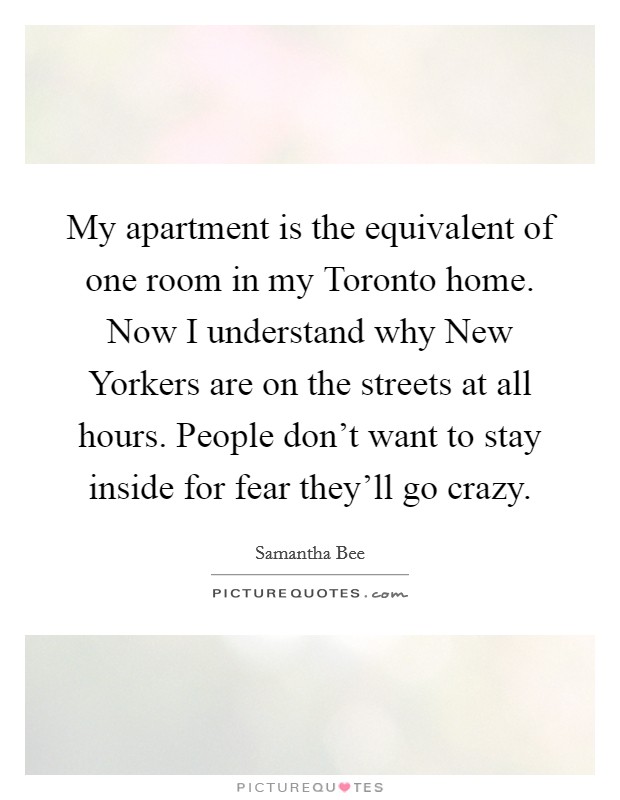 My apartment is the equivalent of one room in my Toronto home. Now I understand why New Yorkers are on the streets at all hours. People don't want to stay inside for fear they'll go crazy Picture Quote #1