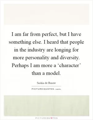I am far from perfect, but I have something else. I heard that people in the industry are longing for more personality and diversity. Perhaps I am more a ‘character’ than a model Picture Quote #1