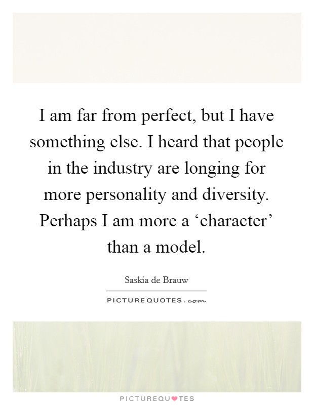 I am far from perfect, but I have something else. I heard that people in the industry are longing for more personality and diversity. Perhaps I am more a ‘character' than a model Picture Quote #1