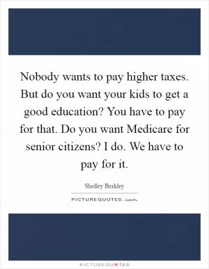 Nobody wants to pay higher taxes. But do you want your kids to get a good education? You have to pay for that. Do you want Medicare for senior citizens? I do. We have to pay for it Picture Quote #1