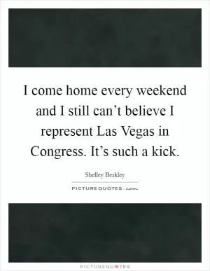 I come home every weekend and I still can’t believe I represent Las Vegas in Congress. It’s such a kick Picture Quote #1