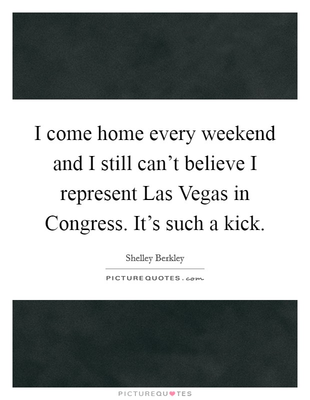 I come home every weekend and I still can't believe I represent Las Vegas in Congress. It's such a kick Picture Quote #1
