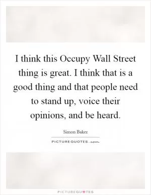 I think this Occupy Wall Street thing is great. I think that is a good thing and that people need to stand up, voice their opinions, and be heard Picture Quote #1