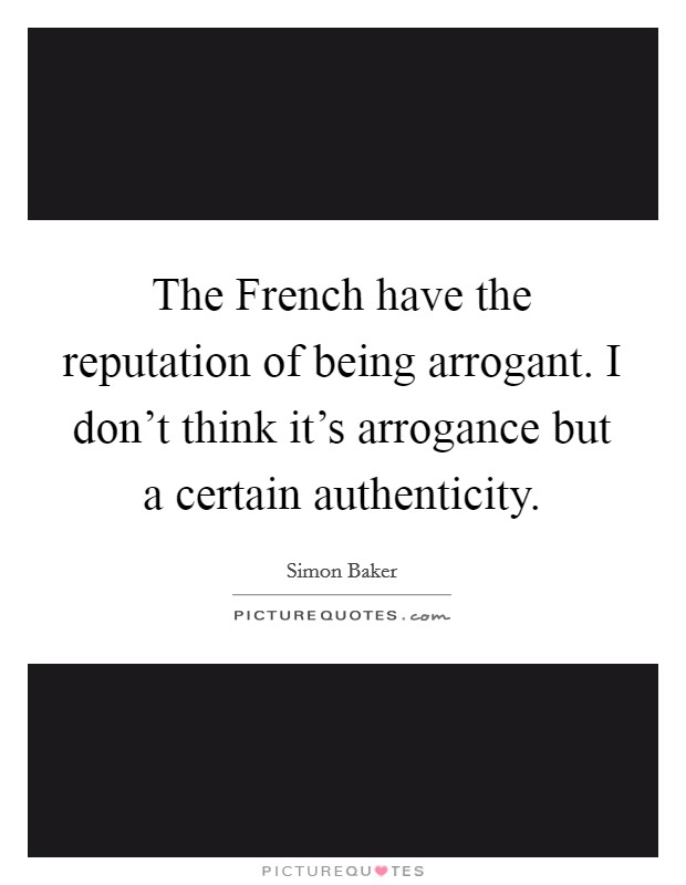 The French have the reputation of being arrogant. I don't think it's arrogance but a certain authenticity Picture Quote #1