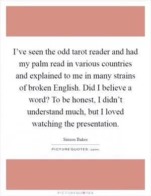 I’ve seen the odd tarot reader and had my palm read in various countries and explained to me in many strains of broken English. Did I believe a word? To be honest, I didn’t understand much, but I loved watching the presentation Picture Quote #1