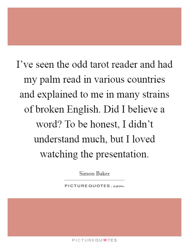 I've seen the odd tarot reader and had my palm read in various countries and explained to me in many strains of broken English. Did I believe a word? To be honest, I didn't understand much, but I loved watching the presentation Picture Quote #1