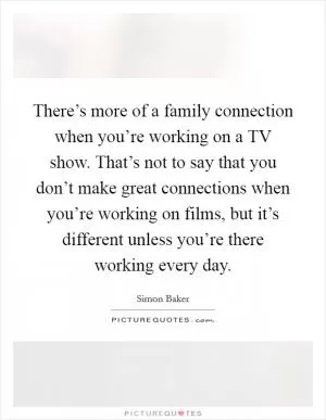 There’s more of a family connection when you’re working on a TV show. That’s not to say that you don’t make great connections when you’re working on films, but it’s different unless you’re there working every day Picture Quote #1
