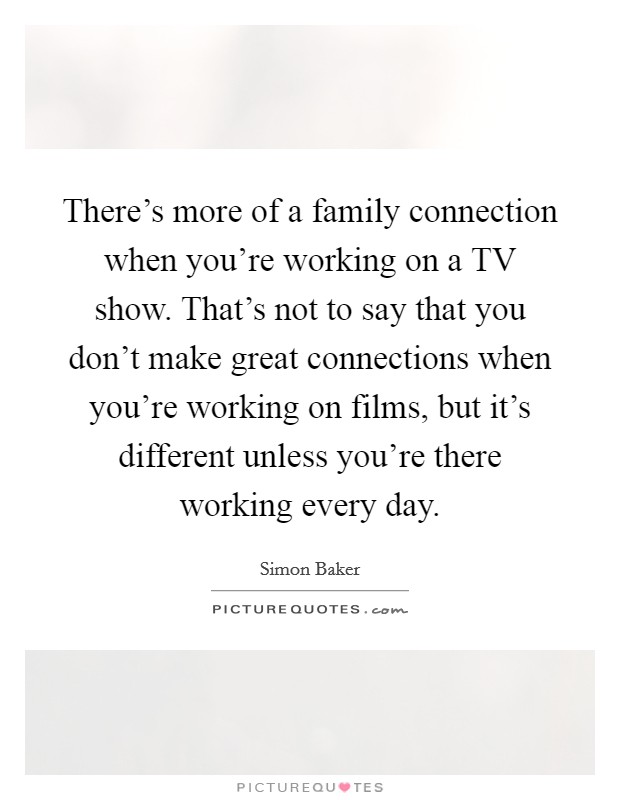 There's more of a family connection when you're working on a TV show. That's not to say that you don't make great connections when you're working on films, but it's different unless you're there working every day Picture Quote #1