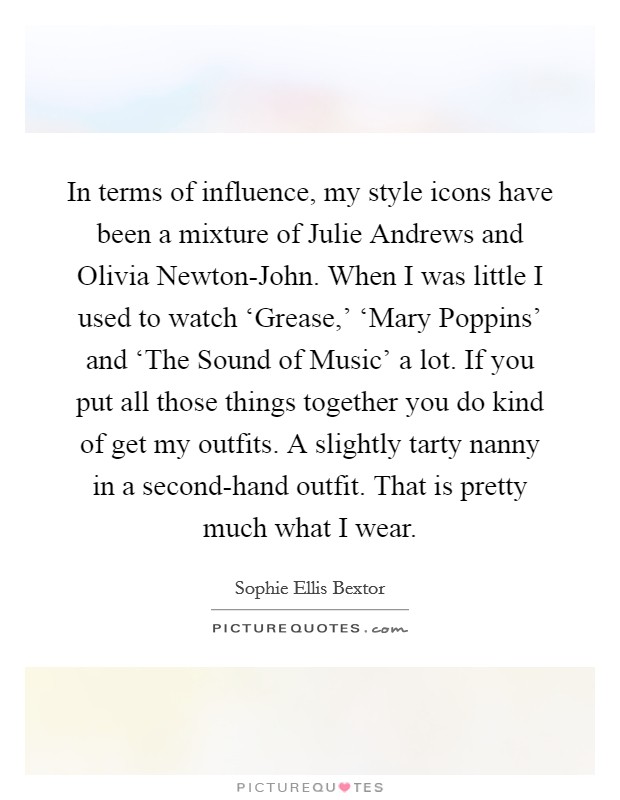 In terms of influence, my style icons have been a mixture of Julie Andrews and Olivia Newton-John. When I was little I used to watch ‘Grease,' ‘Mary Poppins' and ‘The Sound of Music' a lot. If you put all those things together you do kind of get my outfits. A slightly tarty nanny in a second-hand outfit. That is pretty much what I wear Picture Quote #1