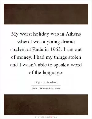 My worst holiday was in Athens when I was a young drama student at Rada in 1965. I ran out of money. I had my things stolen and I wasn’t able to speak a word of the language Picture Quote #1