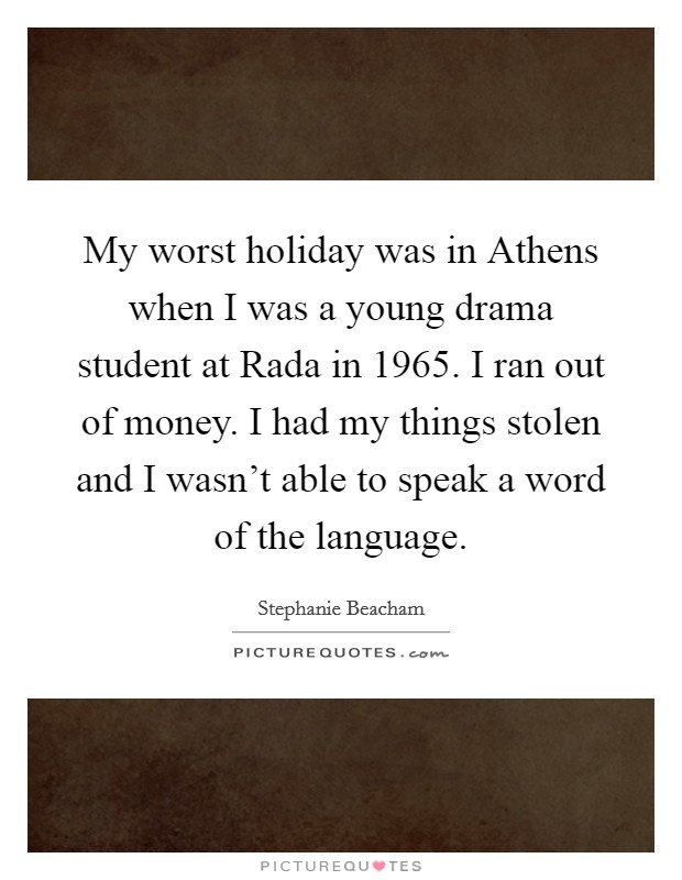 My worst holiday was in Athens when I was a young drama student at Rada in 1965. I ran out of money. I had my things stolen and I wasn't able to speak a word of the language Picture Quote #1