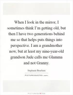 When I look in the mirror, I sometimes think I’m getting old, but then I have two generations behind me so that helps puts things into perspective. I am a grandmother now, but at least my nine-year-old grandson Jude calls me Glamma and not Granny Picture Quote #1
