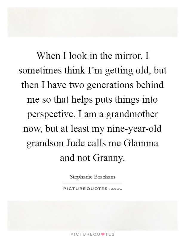 When I look in the mirror, I sometimes think I'm getting old, but then I have two generations behind me so that helps puts things into perspective. I am a grandmother now, but at least my nine-year-old grandson Jude calls me Glamma and not Granny Picture Quote #1