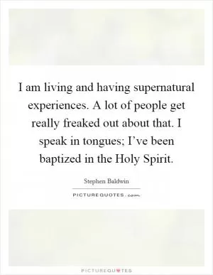 I am living and having supernatural experiences. A lot of people get really freaked out about that. I speak in tongues; I’ve been baptized in the Holy Spirit Picture Quote #1