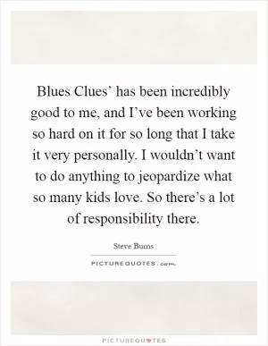 Blues Clues’ has been incredibly good to me, and I’ve been working so hard on it for so long that I take it very personally. I wouldn’t want to do anything to jeopardize what so many kids love. So there’s a lot of responsibility there Picture Quote #1