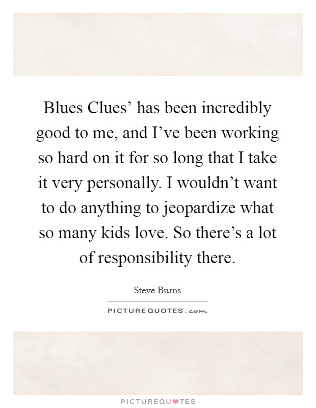Blues Clues' has been incredibly good to me, and I've been working so hard on it for so long that I take it very personally. I wouldn't want to do anything to jeopardize what so many kids love. So there's a lot of responsibility there Picture Quote #1