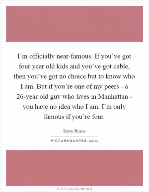 I’m officially near-famous. If you’ve got four year old kids and you’ve got cable, then you’ve got no choice but to know who I am. But if you’re one of my peers - a 26-year old guy who lives in Manhattan - you have no idea who I am. I’m only famous if you’re four Picture Quote #1