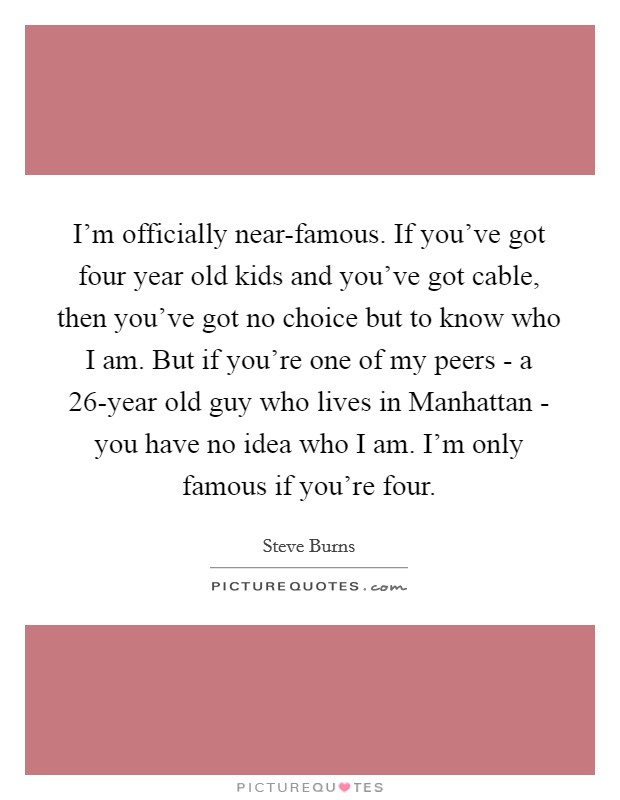I'm officially near-famous. If you've got four year old kids and you've got cable, then you've got no choice but to know who I am. But if you're one of my peers - a 26-year old guy who lives in Manhattan - you have no idea who I am. I'm only famous if you're four Picture Quote #1