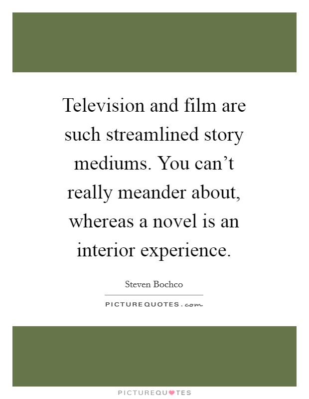 Television and film are such streamlined story mediums. You can't really meander about, whereas a novel is an interior experience Picture Quote #1