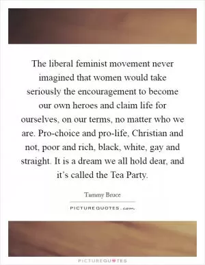 The liberal feminist movement never imagined that women would take seriously the encouragement to become our own heroes and claim life for ourselves, on our terms, no matter who we are. Pro-choice and pro-life, Christian and not, poor and rich, black, white, gay and straight. It is a dream we all hold dear, and it’s called the Tea Party Picture Quote #1