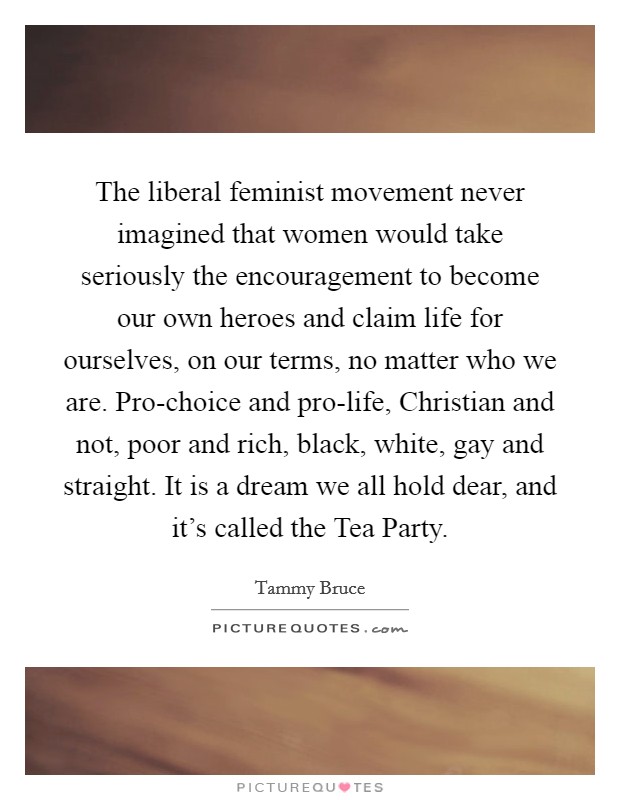 The liberal feminist movement never imagined that women would take seriously the encouragement to become our own heroes and claim life for ourselves, on our terms, no matter who we are. Pro-choice and pro-life, Christian and not, poor and rich, black, white, gay and straight. It is a dream we all hold dear, and it's called the Tea Party Picture Quote #1