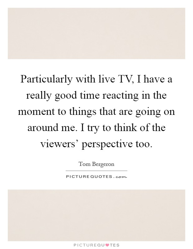 Particularly with live TV, I have a really good time reacting in the moment to things that are going on around me. I try to think of the viewers' perspective too Picture Quote #1