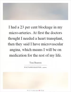 I had a 23 per cent blockage in my micro-arteries. At first the doctors thought I needed a heart transplant, then they said I have microvascular angina, which means I will be on medication for the rest of my life Picture Quote #1