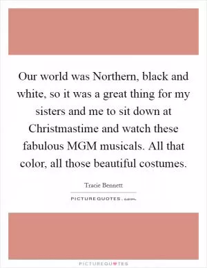 Our world was Northern, black and white, so it was a great thing for my sisters and me to sit down at Christmastime and watch these fabulous MGM musicals. All that color, all those beautiful costumes Picture Quote #1