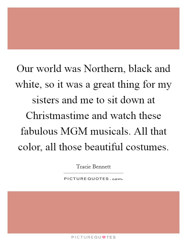 Our world was Northern, black and white, so it was a great thing for my sisters and me to sit down at Christmastime and watch these fabulous MGM musicals. All that color, all those beautiful costumes Picture Quote #1