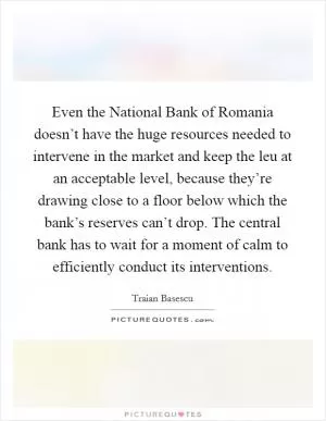 Even the National Bank of Romania doesn’t have the huge resources needed to intervene in the market and keep the leu at an acceptable level, because they’re drawing close to a floor below which the bank’s reserves can’t drop. The central bank has to wait for a moment of calm to efficiently conduct its interventions Picture Quote #1