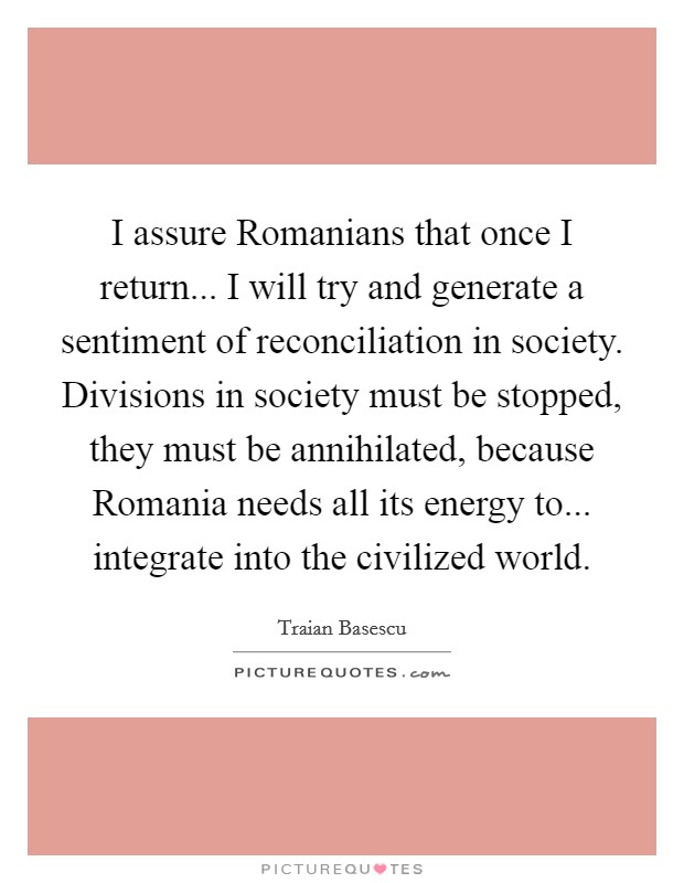 I assure Romanians that once I return... I will try and generate a sentiment of reconciliation in society. Divisions in society must be stopped, they must be annihilated, because Romania needs all its energy to... integrate into the civilized world Picture Quote #1