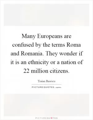Many Europeans are confused by the terms Roma and Romania. They wonder if it is an ethnicity or a nation of 22 million citizens Picture Quote #1