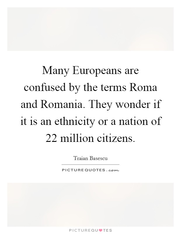 Many Europeans are confused by the terms Roma and Romania. They wonder if it is an ethnicity or a nation of 22 million citizens Picture Quote #1