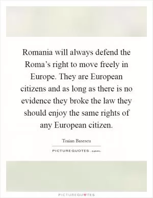 Romania will always defend the Roma’s right to move freely in Europe. They are European citizens and as long as there is no evidence they broke the law they should enjoy the same rights of any European citizen Picture Quote #1