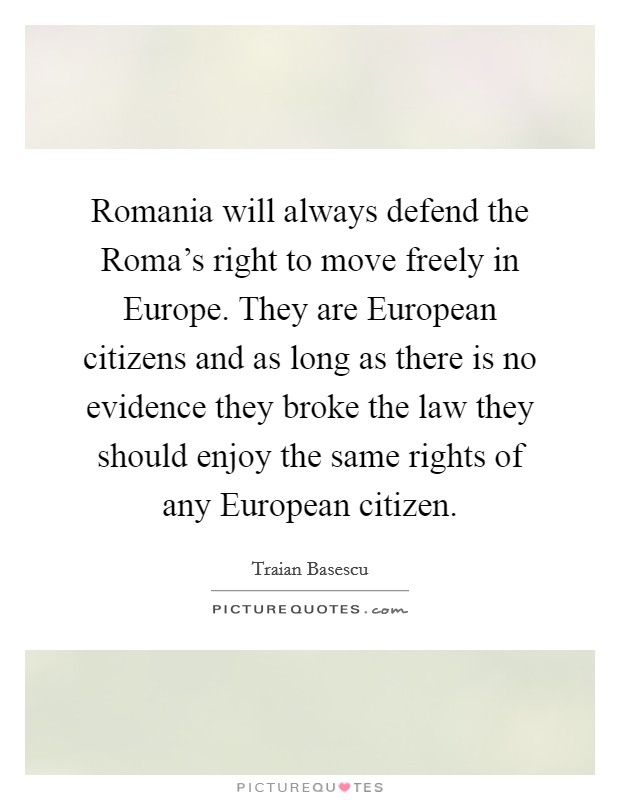 Romania will always defend the Roma's right to move freely in Europe. They are European citizens and as long as there is no evidence they broke the law they should enjoy the same rights of any European citizen Picture Quote #1