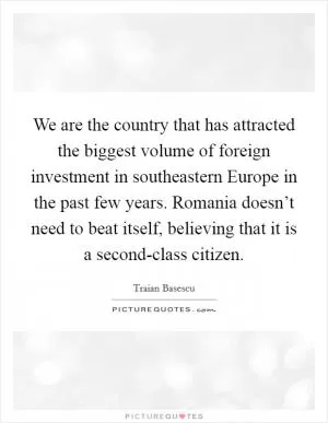 We are the country that has attracted the biggest volume of foreign investment in southeastern Europe in the past few years. Romania doesn’t need to beat itself, believing that it is a second-class citizen Picture Quote #1